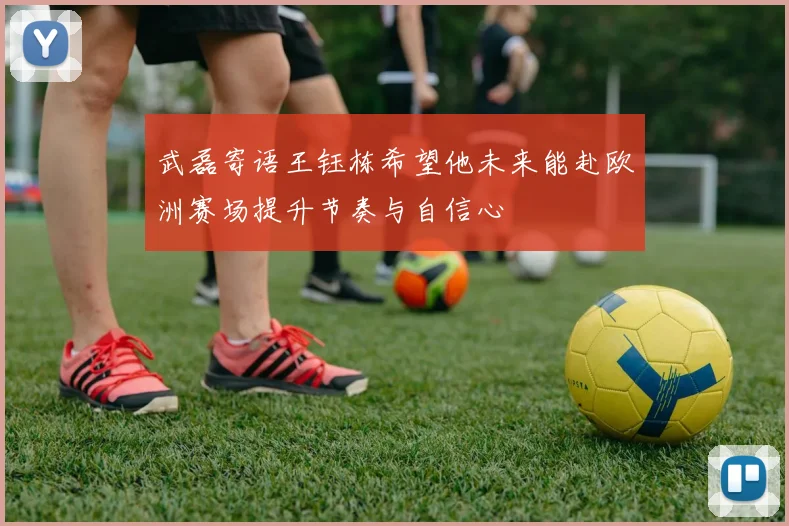 武磊寄语王钰栋希望他未来能赴欧洲赛场提升节奏与自信心