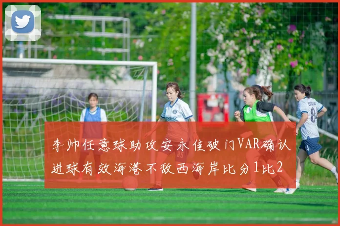 李帅任意球助攻安永佳破门VAR确认进球有效海港不敌西海岸比分1比2
