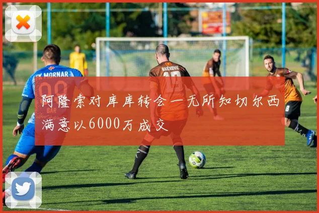 阿隆索对库库转会一无所知切尔西满意以6000万成交