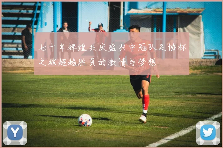七十年辉煌共庆盛典中冠队足协杯之旅超越胜负的激情与梦想