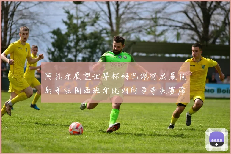 阿扎尔展望世界杯姆巴佩将成最佳射手法国西班牙比利时争夺决赛席位