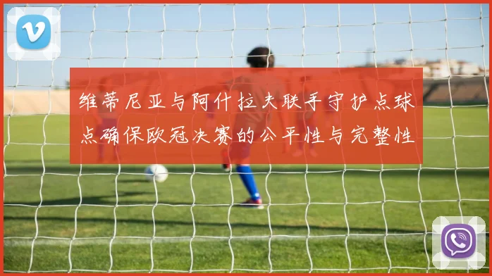 维蒂尼亚与阿什拉夫联手守护点球点确保欧冠决赛的公平性与完整性