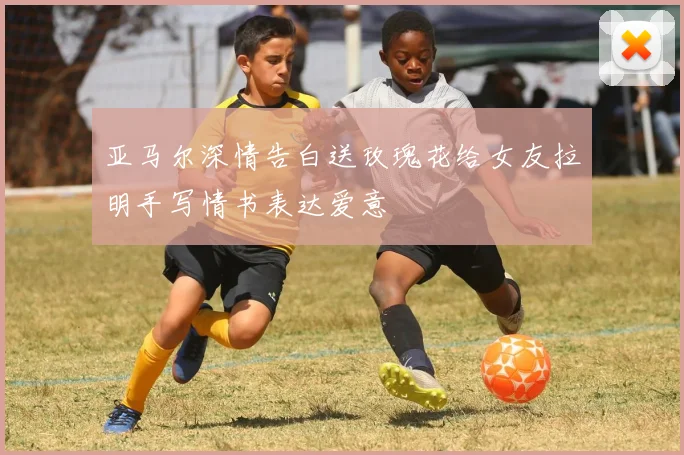 亚马尔深情告白送玫瑰花给女友拉明手写情书表达爱意