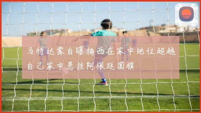 马特达蒙自曝梅西在家中地位超越自己家中悬挂阿根廷国旗