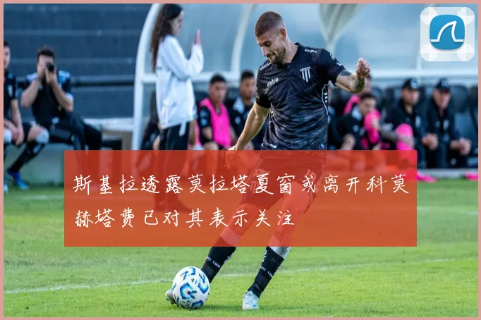 斯基拉透露莫拉塔夏窗或离开科莫赫塔费已对其表示关注