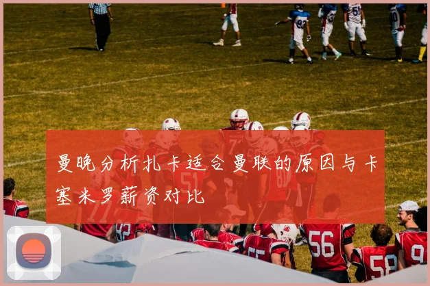 曼晚分析扎卡适合曼联的原因与卡塞米罗薪资对比