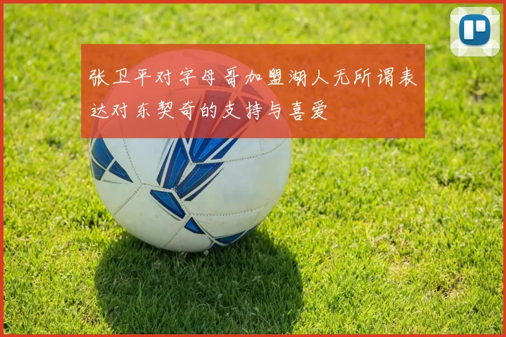 张卫平对字母哥加盟湖人无所谓表达对东契奇的支持与喜爱