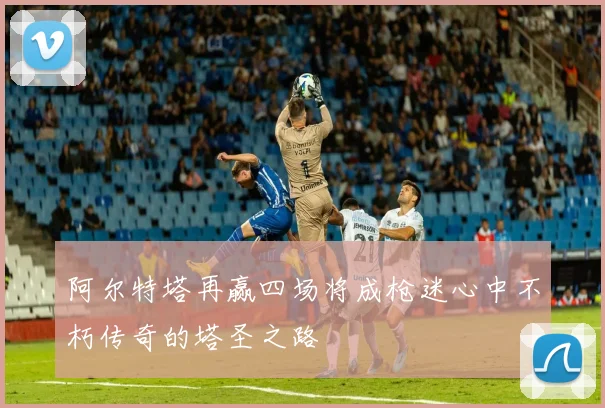 阿尔特塔再赢四场将成枪迷心中不朽传奇的塔圣之路