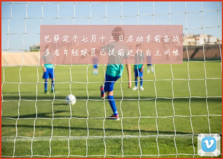 巴萨定于七月十三日启动季前备战多名年轻球员已提前进行自主训练
