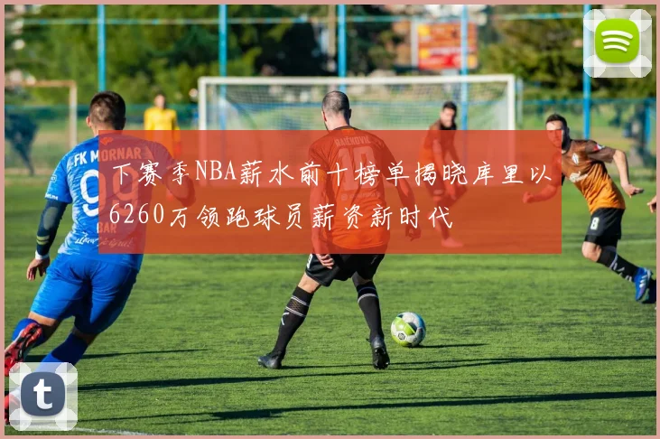下赛季NBA薪水前十榜单揭晓库里以6260万领跑球员薪资新时代