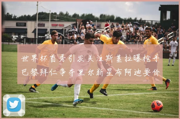 世界杯首秀引发关注斯基拉曝枪手巴黎拜仁争夺里尔新星布阿迪要价7000万欧