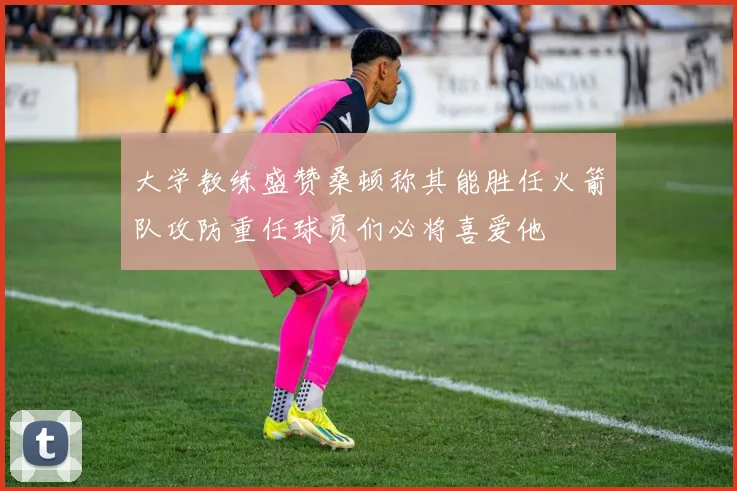 大学教练盛赞桑顿称其能胜任火箭队攻防重任球员们必将喜爱他