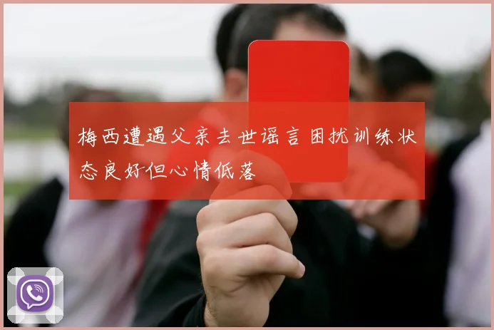 梅西遭遇父亲去世谣言困扰训练状态良好但心情低落